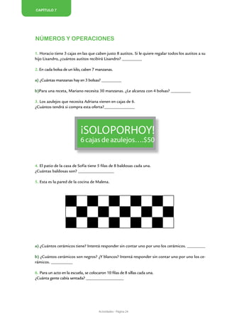 Capítulo 7




Números y operaciones

1. Horacio tiene 3 cajas en las que caben justo 8 autitos. Si le quiere regalar todos los autitos a su
hijo Lisandro, ¿cuántos autitos recibirá Lisandro? ___________

2. En cada bolsa de un kilo, caben 7 manzanas.

a) ¿Cuántas manzanas hay en 3 bolsas? ___________

b)Para una receta, Mariano necesita 30 manzanas. ¿Le alcanza con 4 bolsas? ___________

3. Los azulejos que necesita Adriana vienen en cajas de 6.
¿Cuántos tendrá si compra esta oferta?_________________




                            ¡Solo por hoy!
                            6 cajas de azulejos….$50


4. El patio de la casa de Sofía tiene 5 filas de 8 baldosas cada una.
¿Cuántas baldosas son? ____________________

5. Esta es la pared de la cocina de Malena.




a) ¿Cuántos cerámicos tiene? Intentá responder sin contar uno por uno los cerámicos. __________

b) ¿Cuántos cerámicos son negros? ¿Y blancos? Intentá responder sin contar uno por uno los ce-
rámicos. ____________

6. Para un acto en la escuela, se colocaron 10 filas de 8 sillas cada una.
¿Cuánta gente cabía sentada? _____________________




                                       Actividades - Página 24
 