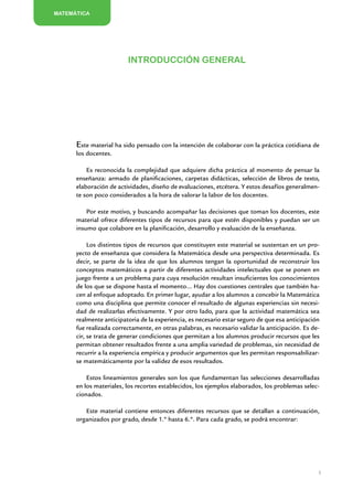 MATEMÁTICA




                           Introducción general




      Este material ha sido pensado con la intención de colaborar con la práctica cotidiana de
      los docentes.

          Es reconocida la complejidad que adquiere dicha práctica al momento de pensar la
      enseñanza: armado de planificaciones, carpetas didácticas, selección de libros de texto,
      elaboración de actividades, diseño de evaluaciones, etcétera. Y estos desafíos generalmen-
      te son poco considerados a la hora de valorar la labor de los docentes.

          Por este motivo, y buscando acompañar las decisiones que toman los docentes, este
      material ofrece diferentes tipos de recursos para que estén disponibles y puedan ser un
      insumo que colabore en la planificación, desarrollo y evaluación de la enseñanza.

           Los distintos tipos de recursos que constituyen este material se sustentan en un pro-
      yecto de enseñanza que considera la Matemática desde una perspectiva determinada. Es
      decir, se parte de la idea de que los alumnos tengan la oportunidad de reconstruir los
      conceptos matemáticos a partir de diferentes actividades intelectuales que se ponen en
      juego frente a un problema para cuya resolución resultan insuficientes los conocimientos
      de los que se dispone hasta el momento… Hay dos cuestiones centrales que también ha-
      cen al enfoque adoptado. En primer lugar, ayudar a los alumnos a concebir la Matemática
      como una disciplina que permite conocer el resultado de algunas experiencias sin necesi-
      dad de realizarlas efectivamente. Y por otro lado, para que la actividad matemática sea
      realmente anticipatoria de la experiencia, es necesario estar seguro de que esa anticipación
      fue realizada correctamente, en otras palabras, es necesario validar la anticipación. Es de-
      cir, se trata de generar condiciones que permitan a los alumnos producir recursos que les
      permitan obtener resultados frente a una amplia variedad de problemas, sin necesidad de
      recurrir a la experiencia empírica y producir argumentos que les permitan responsabilizar-
      se matemáticamente por la validez de esos resultados.

          Estos lineamientos generales son los que fundamentan las selecciones desarrolladas
      en los materiales, los recortes establecidos, los ejemplos elaborados, los problemas selec-
      cionados.

         Este material contiene entonces diferentes recursos que se detallan a continuación,
      organizados por grado, desde 1.º hasta 6.º. Para cada grado, se podrá encontrar:




                                                                                                 5


                      Matemática / Material para docentes / EP Segundo Grado
 