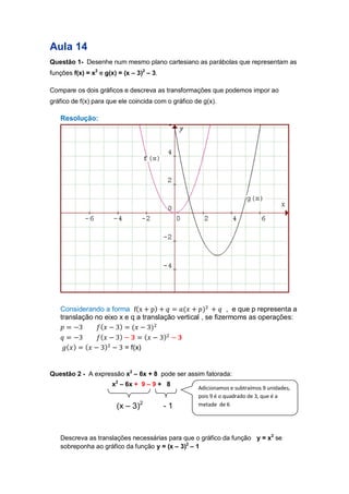 Aula 14 
Questão 1- Desenhe num mesmo plano cartesiano as parábolas que representam as funções f(x) = x2 e g(x) = (x – 3)2 – 3. 
Compare os dois gráficos e descreva as transformações que podemos impor ao gráfico de f(x) para que ele coincida com o gráfico de g(x). 
Resolução: 
Considerando a forma ( ) ( ) , e que p representa a translação no eixo x e q a translação vertical , se fizermoms as operações: 
( ) ( ) 
( ) ( ) 
( ) ( ) = f(x) 
Questão 2 - A expressão x2 – 6x + 8 pode ser assim fatorada: 
x2 – 6x + 9 – 9 + 8 
(x – 3)2 - 1 
Descreva as translações necessárias para que o gráfico da função y = x2 se sobreponha ao gráfico da função y = (x – 3)2 – 1 
Adicionamos e subtraímos 9 unidades, pois 9 é o quadrado de 3, que é a metade de 6  