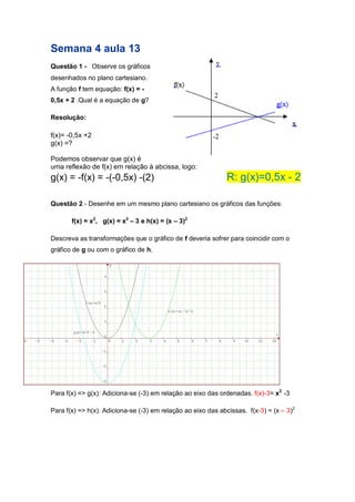 Semana 4 aula 13 
Questão 1 - Observe os gráficos desenhados no plano cartesiano. A função f tem equação: f(x) = - 0,5x + 2 .Qual é a equação de g? 
Resolução: 
f(x)= -0,5x +2 
g(x) =? 
Podemos observar que g(x) é uma reflexão de f(x) em relação à abcissa, logo: g(x) = -f(x) = -(-0,5x) -(2) R: g(x)=0,5x - 2 
Questão 2 - Desenhe em um mesmo plano cartesiano os gráficos das funções: 
f(x) = x2, g(x) = x2 – 3 e h(x) = (x – 3)2 
Descreva as transformações que o gráfico de f deveria sofrer para coincidir com o gráfico de g ou com o gráfico de h. 
Para f(x) => g(x): Adiciona-se (-3) em relação ao eixo das ordenadas. f(x)-3= x2 -3 
Para f(x) => h(x): Adiciona-se (-3) em relação ao eixo das abcissas. f(x-3) = (x – 3)2 
 