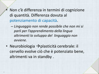• Non c’è differenza in termini di cognizione
di quantità. Differenza dovuta al
potenziamento di capacità.
– Linguaggio non rende possibile che non mi si
parli per l’apprendimento della lingua
altrimenti lo sviluppo del linguaggio non
avviene.
• Neurobiologia plasticità cerebrale: il
cervello evolve ciò che è potenziato bene,
altrimenti va in standby .
15
 