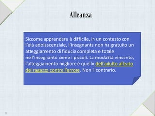 Alleanza
Siccome apprendere è difficile, in un contesto con
l’età adolescenziale, l’insegnante non ha gratuito un
atteggiamento di fiducia completa e totale
nell’insegnante come i piccoli. La modalità vincente,
l’atteggiamento migliore è quello dell’adulto alleato
del ragazzo contro l’errore. Non il contrario.
31
 