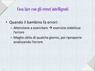 Cosa fare con gli errori intelligenti
• Quando il bambino fa errori:
– Attenzione a esercitare  esercizio stabilizza
l’errore
– Meglio oblio di qualche giorno, poi riproporre
analizzando l’errore
41
 