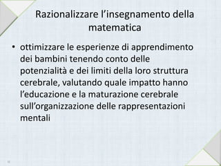 Razionalizzare l’insegnamento della
matematica
• ottimizzare le esperienze di apprendimento
dei bambini tenendo conto delle
potenzialità e dei limiti della loro struttura
cerebrale, valutando quale impatto hanno
l’educazione e la maturazione cerebrale
sull’organizzazione delle rappresentazioni
mentali
44
 