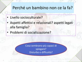 Perché un bambino non ce la fa?
• Livello socioculturale?
• Aspetti affettivi e relazionali? aspetti legati
alla famiglia?
• Problemi di socializzazione?
Cosa sembrano più capaci di
spiegare?
Disturbo o difficoltà?
5
 