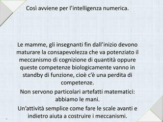 Così avviene per l’intelligenza numerica.
Le mamme, gli insegnanti fin dall’inizio devono
maturare la consapevolezza che va potenziato il
meccanismo di cognizione di quantità oppure
queste competenze biologicamente vanno in
standby di funzione, cioè c’è una perdita di
competenze.
Non servono particolari artefatti matematici:
abbiamo le mani.
Un’attività semplice come fare le scale avanti e
indietro aiuta a costruire i meccanismi.16
 