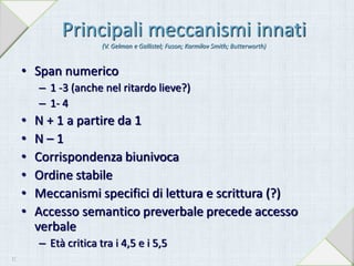 Principali meccanismi innati
(V. Gelman e Gallistel; Fuson; Karmilov Smith; Butterworth)
• Span numerico
– 1 -3 (anche nel ritardo lieve?)
– 1- 4
• N + 1 a partire da 1
• N – 1
• Corrispondenza biunivoca
• Ordine stabile
• Meccanismi specifici di lettura e scrittura (?)
• Accesso semantico preverbale precede accesso
verbale
– Età critica tra i 4,5 e i 5,5
17
 