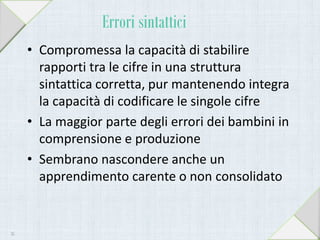 Errori sintattici
• Compromessa la capacità di stabilire
rapporti tra le cifre in una struttura
sintattica corretta, pur mantenendo integra
la capacità di codificare le singole cifre
• La maggior parte degli errori dei bambini in
comprensione e produzione
• Sembrano nascondere anche un
apprendimento carente o non consolidato
35
 