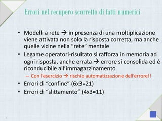 Errori nel recupero scorretto di fatti numerici
• Modelli a rete  in presenza di una moltiplicazione
viene attivata non solo la risposta corretta, ma anche
quelle vicine nella “rete” mentale
• Legame operatori-risultato si rafforza in memoria ad
ogni risposta, anche errata  errore si consolida ed è
riconducibile all’immagazzinamento
– Con l’esercizio  rischio automatizzazione dell’errore!!
• Errori di “confine” (6x3=21)
• Errori di “slittamento” (4x3=11)
37
 