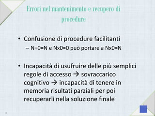 Errori nel mantenimento e recupero di
procedure
• Confusione di procedure facilitanti
– N+0=N e Nx0=0 può portare a Nx0=N
• Incapacità di usufruire delle più semplici
regole di accesso  sovraccarico
cognitivo  incapacità di tenere in
memoria risultati parziali per poi
recuperarli nella soluzione finale
38
 