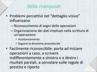 Abilità visuospaziale
• Problemi percettivi nel “dettaglio visivo”
influenzano
– Riconoscimento di segni delle operazioni
– Organizzazione dei dati implicati nella scrittura di
un’operazione
• Incolonnamento
• Seguire la direzione procedurale
• Facilmente riconoscibile: porta ad iniziare
operazioni a caso, a scrivere
indifferentemente a sinistra e a destra i
risultati parziali, a sorvolare sulle regole di
prestito e riporto
40
 