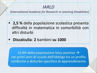 IARLD
(International Academy for Research in Learning Disabilities)
 2,5 % della popolazione scolastica presenta
difficoltà in matematica in comorbilità con
altri disturbi
 Discalculia: 2 bambini su 1000
8
 