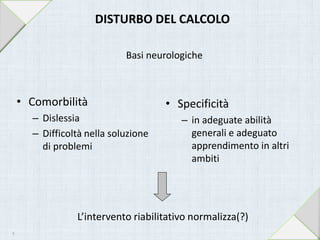 L’intervento riabilitativo normalizza(?)
DISTURBO DEL CALCOLO
Basi neurologiche
• Comorbilità
– Dislessia
– Difficoltà nella soluzione
di problemi
• Specificità
– in adeguate abilità
generali e adeguato
apprendimento in altri
ambiti
9
 