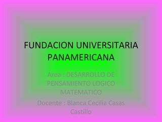 FUNDACION UNIVERSITARIA PANAMERICANA Area : DESARROLLO DE PENSAMIENTO LOGICO MATEMATICO Docente : Blanca Cecilia Casas Castillo 