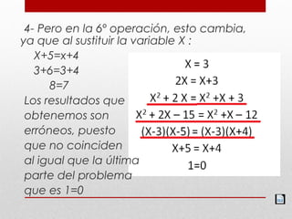 4- Pero en la 6º operación, esto cambia,
ya que al sustituir la variable X :
X+5=x+4
3+6=3+4
8=7
Los resultados que
obtenemos son
erróneos, puesto
que no coinciden
al igual que la última
parte del problema
que es 1=0
 