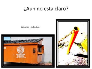 ¿Aun no esta claro? Volumen , culindro.-