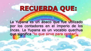 La Yupana es un ábaco que fue utilizado
por los contadores en el imperio de los
Incas. La Yupana es un vocablo quechua
que significa “lo que sirve para contar”.