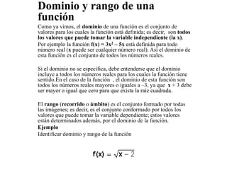Dominio y rango de una
función
Como ya vimos, el dominio de una función es el conjunto de
valores para los cuales la función está definida; es decir, son todos
los valores que puede tomar la variable independiente (la x).
Por ejemplo la función f(x) = 3x2 – 5x está definida para todo
número real (x puede ser cualquier número real). Así el dominio de
esta función es el conjunto de todos los números reales.
Si el dominio no se específica, debe entenderse que el dominio
incluye a todos los números reales para los cuales la función tiene
sentido.En el caso de la función , el dominio de esta función son
todos los números reales mayores o iguales a –3, ya que x + 3 debe
ser mayor o igual que cero para que exista la raíz cuadrada.
El rango (recorrido o ámbito) es el conjunto formado por todas
las imágenes; es decir, es el conjunto conformado por todos los
valores que puede tomar la variable dependiente; estos valores
están determinados además, por el dominio de la función.
Ejemplo
Identificar dominio y rango de la función
 