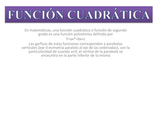 En matemáticas, una función cuadrática o función de segundo
grado es una función polinómica definida por
Y=ax*+bx+c
Las garficas de estas funciones corresponden a parabolas
verticales (eje d esimetria paralelo al eje de las ordenadas), con la
particularidad de cuando a>0, el vertice de la parabola se
enceuntra en la parte inferior de la misma
 