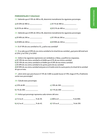 Porcentajes y cálculo




                                                                                                          PROPORCIONALIDAD
22. Sabiendo que el 10% de 480 es 48, determiná mentalmente los siguientes porcentajes.

a) El 20% de 480 es ________________ 		             c) El 1% de 480 es ________________

b) El 5% de 480 es ________________		               d) El 21% de 480 es ________________.

23. Sabiendo que el 20% de 240 es 48, determiná mentalmente los siguientes porcentajes:

a) El 40% de 240 es ________________		              c) El 10% de 240 es ________________

b) El 80% de 240 es ________________		              d) El 90% de 240 es ________________

24. Si el 10% de una cantidad es 52, ¿cuál es esa cantidad?

25. Si se sabe que el 50% de una cierta cantidad es la mitad de esa cantidad, ¿qué parte del total será
el 25%? ¿Y el 75%? ¿Y el 20%?

26. Indicá si las siguientes expresiones son verdaderas o falsas, y justificá tus respuestas.
a) El 10% de una cierta cantidad es el doble que el 5% de esa misma cantidad.
b) El 10% de una cierta cantidad es el doble que el 20% de esa misma cantidad.
c) El 20% de una cierta cantidad es la quinta parte de esa cantidad.
d) El 30% de una cierta cantidad está justo en el medio entre la cuarta parte y la mitad de la cantidad
de que se trata.

27. ¿Será cierto que para buscar el 15% de 3.600 se puede buscar el 10%, luego el 5% y finalmente
sumar esos porcentajes?

28. Calculá estos porcentajes:

a) 25% de 80: ________________ 			                  c) 10% de 240: ________________

b) 1% de 200: ________________			                   d) 11% de 200: ________________

29. Indicá qué porcentaje representa cada número del otro:

a) 7,5 es el ________________ % de 30.		            c) 600 es el ________________ % de 800.

b) 4,2 es el ________________ % de 42.		            d) 125 es el ________________ % de 250.




                                      Actividades - Página 60
 