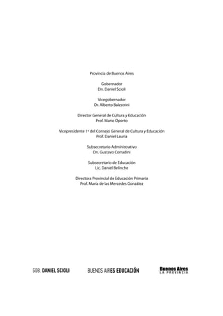 Provincia de Buenos Aires

                       Gobernador
                      Dn. Daniel Scioli

                     Vicegobernador
                   Dr. Alberto Balestrini

          Director General de Cultura y Educación
                    Prof. Mario Oporto

Vicepresidente 1º del Consejo General de Cultura y Educación
                      Prof. Daniel Lauría

               Subsecretario Administrativo
                  Dn. Gustavo Corradini

                Subsecretario de Educación
                   Lic. Daniel Belinche

         Directora Provincial de Educación Primaria
            Prof. María de las Mercedes González
 