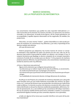MATEMÁTICA




                          Marco general
                  de la propuesta de Matemática




      Los conocimientos matemáticos que pueblan las aulas responden habitualmente a tí-
      tulos reconocidos por los docentes: los números naturales y sus operaciones, los números
      racionales y sus operaciones, el estudio de las figuras y de los cuerpos geométricos, de
      sus propiedades; y aquellos aspectos relacionados con las magnitudes, las medidas y las
      proporciones.

          Ahora bien, con estos mismos “títulos”, podrían desarrollarse en cada escuela pro-
      yectos de enseñanza con características muy diferentes y, por ende, el aprendizaje de los
      alumnos también sería distintos.
          ¿Por qué afirmamos esto?

         Desde la perspectiva que adoptamos, hay muchas maneras de conocer un concep-
      to matemático. Estas dependen de cuánto una persona (en este caso, cada uno de sus
      alumnos) haya tenido la oportunidad de realizar con relación a ese concepto. O sea, el
      conjunto de prácticas que despliega un alumno a propósito de un concepto matemático
      constituirá el sentido de ese concepto para ese alumno. Y si los proyectos de enseñanza
      propician prácticas diferentes, las aproximaciones a los conocimientos matemáticos que
      tendrán los alumnos serán muy diferentes.

      ¿Cómo se determinan estas prácticas?
         Algunos de los elementos que configuran estas prácticas son:
          Las elecciones que se realicen respecto de los tipos de problemas, su secuenciación,
          los modos de presentación que se propongan a los alumnos.
          Las interacciones que se promuevan entre los alumnos y las situaciones que se les pro-
          pongan.
          Las modalidades de intervención docente a lo largo del proceso de enseñanza.

          De allí que en este Proyecto, los contenidos de enseñanza esbozados para cada grado
      están formados tanto por esos títulos fácilmente reconocibles (los números, las opera-
      ciones, etc.), como por las formas en que son producidos y las prácticas por medio de las
      cuales se elaboran. La intención es acercar a los alumnos a una porción de la cultura mate-
      mática identificada no solo por las relaciones establecidas (propiedades, definiciones, for-
      mas de representación, etc.), sino también por las características del trabajo matemático.
      Por eso, las prácticas también forman parte de los contenidos a enseñar y se encuentran
      estrechamente ligadas al sentido que estos contenidos adquieren al ser aprendidos.

          ¿Cuáles son algunas de las marcas que se pueden identificar como parte de las prác-
      ticas matemáticas?


                                                                                                 9


                     Matemática / Material para docentes / EP Sexto Grado
 