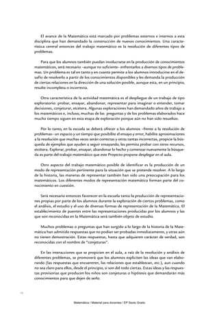El avance de la Matemática está marcado por problemas externos e internos a esta
     disciplina que han demandado la construcción de nuevos conocimientos. Una caracte-
     rística central entonces del trabajo matemático es la resolución de diferentes tipos de
     problemas.

         Para que los alumnos también puedan involucrarse en la producción de conocimientos
     matemáticos, será necesario –aunque no suficiente– enfrentarlos a diversos tipos de proble-
     mas. Un problema es tal en tanto y en cuanto permite a los alumnos introducirse en el de-
     safío de resolverlo a partir de los conocimientos disponibles y les demanda la producción
     de ciertas relaciones en la dirección de una solución posible, aunque esta, en un principio,
     resulte incompleta o incorrecta.

         Otra característica de la actividad matemática es el despliegue de un trabajo de tipo
     exploratorio: probar, ensayar, abandonar, representar para imaginar o entender, tomar
     decisiones, conjeturar, etcétera. Algunas exploraciones han demandado años de trabajo a
     los matemáticos e, incluso, muchas de las preguntas y de los problemas elaborados hace
     mucho tiempo siguen en esta etapa de exploración porque aún no han sido resueltos.

         Por lo tanto, en la escuela se deberá ofrecer a los alumnos –frente a la resolución de
     problemas– un espacio y un tiempo que posibilite el ensayo y error, habilite aproximaciones
     a la resolución que muchas veces serán correctas y otras tantas incorrectas, propicie la bús-
     queda de ejemplos que ayuden a seguir ensayando, les permita probar con otros recursos,
     etcétera. Explorar, probar, ensayar, abandonar lo hecho y comenzar nuevamente la búsque-
     da es parte del trabajo matemático que este Proyecto propone desplegar en el aula.

         Otro aspecto del trabajo matemático posible de identificar es la producción de un
     modo de representación pertinente para la situación que se pretende resolver. A lo largo
     de la historia, las maneras de representar también han sido una preocupación para los
     matemáticos. Los diferentes modos de representación matemática forman parte del co-
     nocimiento en cuestión.

         Será necesario entonces favorecer en la escuela tanto la producción de representacio-
     nes propias por parte de los alumnos durante la exploración de ciertos problemas, como
     el análisis, el estudio y el uso de diversas formas de representación de la Matemática. El
     establecimiento de puentes entre las representaciones producidas por los alumnos y las
     que son reconocidas en la Matemática será también objeto de estudio.

         Muchos problemas o preguntas que han surgido a lo largo de la historia de la Mate-
     mática han admitido respuestas que no podían ser probadas inmediatamente, y otras aún
     no tienen demostración. Estas respuestas, hasta que adquieren carácter de verdad, son
     reconocidas con el nombre de “conjeturas”.

         En las interacciones que se propicien en el aula, a raíz de la resolución y análisis de
     diferentes problemas, se promoverá que los alumnos expliciten las ideas que van elabo-
     rando (las respuestas que encuentren, las relaciones que establezcan, etc.), aun cuando
     no sea claro para ellos, desde el principio, si son del todo ciertas. Estas ideas y las respues-
     tas provisorias que producen los niños son conjeturas o hipótesis que demandarán más
     conocimientos para que dejen de serlo.


10


                              Matemática / Material para docentes / EP Sexto Grado
 
