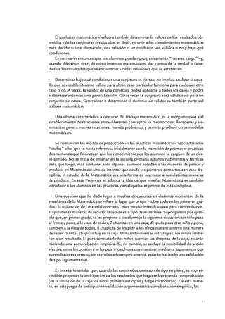 El quehacer matemático involucra también determinar la validez de los resultados ob-
tenidos y de las conjeturas producidas, es decir, recurrir a los conocimientos matemáticos
para decidir si una afirmación, una relación o un resultado son válidos o no y bajo qué
condiciones.
    Es necesario entonces que los alumnos puedan progresivamente “hacerse cargo” –y,
usando diferentes tipos de conocimientos matemáticos, dar cuenta de la verdad o false-
dad de los resultados que se encuentran y de las relaciones que se establecen.

    Determinar bajo qué condiciones una conjetura es cierta o no implica analizar si aque-
llo que se estableció como válido para algún caso particular funciona para cualquier otro
caso o no. A veces, la validez de una conjetura podrá aplicarse a todos los casos y podrá
elaborarse entonces una generalización. Otras veces la conjetura será válida solo para un
conjunto de casos. Generalizar o determinar el dominio de validez es también parte del
trabajo matemático.

    Una última característica a destacar del trabajo matemático es la reorganización y el
establecimiento de relaciones entre diferentes conceptos ya reconocidos. Reordenar y sis-
tematizar genera nuevas relaciones, nuevos problemas y permite producir otros modelos
matemáticos.

    Se comunican los modos de producción –o las prácticas matemáticas– asociados a los
“títulos” a los que se hacía referencia inicialmente con la intención de promover prácticas
de enseñanza que favorezcan que los conocimientos de los alumnos se carguen de un cier-
to sentido. No se trata de enseñar en la escuela primaria algunos rudimentos y técnicas
para que luego, más adelante, solo algunos alumnos accedan a las maneras de pensar y
producir en Matemática; sino de intentar que desde los primeros contactos con esta dis-
ciplina, el estudio de la Matemática sea una forma de acercarse a sus distintas maneras
de producir. En este Proyecto, se adopta la idea de que enseñar Matemática es también
introducir a los alumnos en las prácticas y en el quehacer propio de esta disciplina.

     Una cuestión que ha dado lugar a muchas discusiones en distintos momentos de la
enseñanza de la Matemática se refiere al lugar que ocupa –sobre todo en los primeros gra-
dos– la utilización de “material concreto” para producir resultados o para comprobarlos.
Hay distintas maneras de recurrir al uso de este tipo de materiales. Supongamos por ejem-
plo que, en primer grado, se les propone a los alumnos la siguiente situación: un niño pasa
al frente y pone, a la vista de todos, 7 chapitas en una caja; después pasa otro niño y pone,
también a la vista de todos, 8 chapitas. Se les pide a los niños que encuentren una manera
de saber cuántas chapitas hay en la caja. Utilizando diversas estrategias, los niños arriba-
rán a un resultado. Si para constatarlo los niños cuentan las chapitas de la caja, estarán
haciendo una comprobación empírica. Si, en cambio, se excluye la posibilidad de acción
efectiva sobre los objetos y se les pide a los chicos que muestren mediante argumentos que
su resultado es correcto, sin corroborarlo empíricamente, estarán haciendo una validación
de tipo argumentativo.

    Es necesario señalar que, cuando las comprobaciones son de tipo empírico, es impres-
cindible proponer la anticipación de los resultados que luego se leerán en la comprobación
(en la situación de la caja los niños primero anticipan y luego corroboran). De esta mane-
ra, en este juego de anticipación-validación argumentativa-corroboración empírica, los


                                                                                            11


                Matemática / Material para docentes / EP Sexto Grado
 
