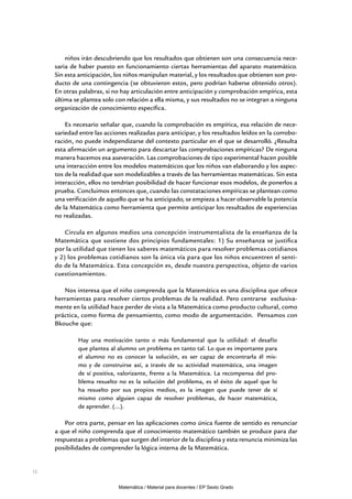 niños irán descubriendo que los resultados que obtienen son una consecuencia nece-
     saria de haber puesto en funcionamiento ciertas herramientas del aparato matemático.
     Sin esta anticipación, los niños manipulan material, y los resultados que obtienen son pro-
     ducto de una contingencia (se obtuvieron estos, pero podrían haberse obtenido otros).
     En otras palabras, si no hay articulación entre anticipación y comprobación empírica, esta
     última se plantea solo con relación a ella misma, y sus resultados no se integran a ninguna
     organización de conocimiento específica.

         Es necesario señalar que, cuando la comprobación es empírica, esa relación de nece-
     sariedad entre las acciones realizadas para anticipar, y los resultados leídos en la corrobo-
     ración, no puede independizarse del contexto particular en el que se desarrolló. ¿Resulta
     esta afirmación un argumento para descartar las comprobaciones empíricas? De ninguna
     manera hacemos esa aseveración. Las comprobaciones de tipo experimental hacen posible
     una interacción entre los modelos matemáticos que los niños van elaborando y los aspec-
     tos de la realidad que son modelizables a través de las herramientas matemáticas. Sin esta
     interacción, ellos no tendrían posibilidad de hacer funcionar esos modelos, de ponerlos a
     prueba. Concluimos entonces que, cuando las constataciones empíricas se plantean como
     una verificación de aquello que se ha anticipado, se empieza a hacer observable la potencia
     de la Matemática como herramienta que permite anticipar los resultados de experiencias
     no realizadas.

         Circula en algunos medios una concepción instrumentalista de la enseñanza de la
     Matemática que sostiene dos principios fundamentales: 1) Su enseñanza se justifica
     por la utilidad que tienen los saberes matemáticos para resolver problemas cotidianos
     y 2) los problemas cotidianos son la única vía para que los niños encuentren el senti-
     do de la Matemática. Esta concepción es, desde nuestra perspectiva, objeto de varios
     cuestionamientos.

        Nos interesa que el niño comprenda que la Matemática es una disciplina que ofrece
     herramientas para resolver ciertos problemas de la realidad. Pero centrarse exclusiva-
     mente en la utilidad hace perder de vista a la Matemática como producto cultural, como
     práctica, como forma de pensamiento, como modo de argumentación. Pensamos con
     Bkouche que:

             Hay una motivación tanto o más fundamental que la utilidad: el desafío
             que plantea al alumno un problema en tanto tal. Lo que es importante para
             el alumno no es conocer la solución, es ser capaz de encontrarla él mis-
             mo y de construirse así, a través de su actividad matemática, una imagen
             de sí positiva, valorizante, frente a la Matemática. La recompensa del pro-
             blema resuelto no es la solución del problema, es el éxito de aquel que lo
             ha resuelto por sus propios medios, es la imagen que puede tener de sí
             mismo como alguien capaz de resolver problemas, de hacer matemática,
             de aprender. (...).

         Por otra parte, pensar en las aplicaciones como única fuente de sentido es renunciar
     a que el niño comprenda que el conocimiento matemático también se produce para dar
     respuestas a problemas que surgen del interior de la disciplina y esta renuncia minimiza las
     posibilidades de comprender la lógica interna de la Matemática.


12


                             Matemática / Material para docentes / EP Sexto Grado
 