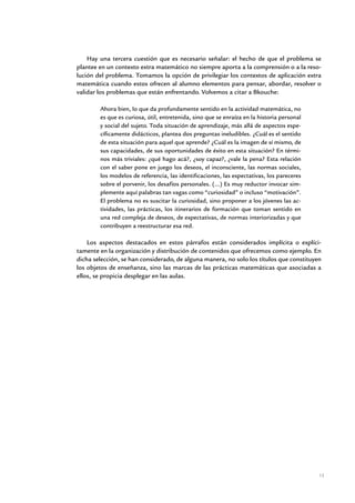 Hay una tercera cuestión que es necesario señalar: el hecho de que el problema se
plantee en un contexto extra matemático no siempre aporta a la comprensión o a la reso-
lución del problema. Tomamos la opción de privilegiar los contextos de aplicación extra
matemática cuando estos ofrecen al alumno elementos para pensar, abordar, resolver o
validar los problemas que están enfrentando. Volvemos a citar a Bkouche:

        Ahora bien, lo que da profundamente sentido en la actividad matemática, no
        es que es curiosa, útil, entretenida, sino que se enraíza en la historia personal
        y social del sujeto. Toda situación de aprendizaje, más allá de aspectos espe-
        cíficamente didácticos, plantea dos preguntas ineludibles. ¿Cuál es el sentido
        de esta situación para aquel que aprende? ¿Cuál es la imagen de sí mismo, de
        sus capacidades, de sus oportunidades de éxito en esta situación? En térmi-
        nos más triviales: ¿qué hago acá?, ¿soy capaz?, ¿vale la pena? Esta relación
        con el saber pone en juego los deseos, el inconsciente, las normas sociales,
        los modelos de referencia, las identificaciones, las expectativas, los pareceres
        sobre el porvenir, los desafíos personales. (...) Es muy reductor invocar sim-
        plemente aquí palabras tan vagas como “curiosidad” o incluso “motivación”.
        El problema no es suscitar la curiosidad, sino proponer a los jóvenes las ac-
        tividades, las prácticas, los itinerarios de formación que toman sentido en
        una red compleja de deseos, de expectativas, de normas interiorizadas y que
        contribuyen a reestructurar esa red.

    Los aspectos destacados en estos párrafos están considerados implícita o explíci-
tamente en la organización y distribución de contenidos que ofrecemos como ejemplo. En
dicha selección, se han considerado, de alguna manera, no solo los títulos que constituyen
los objetos de enseñanza, sino las marcas de las prácticas matemáticas que asociadas a
ellos, se propicia desplegar en las aulas.




                                                                                            13


               Matemática / Material para docentes / EP Sexto Grado
 
