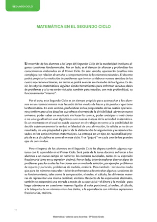 SEGUNDO CICLO




                 MATEMÁTICA EN EL SEGUNDO CICLO




       El recorrido de los alumnos a lo largo del Segundo Ciclo de la escolaridad involucra al-
       gunas cuestiones fundamentales. Por un lado, es el tiempo de afianzar y profundizar los
       conocimientos elaborados en el Primer Ciclo. En este sentido, aparecerán desafíos más
       complejos con relación al tamaño y comportamiento de los números naturales. El docente
       podrá propiciar la resolución de problemas que inviten a elaborar nuevos sentidos de las
       cuatro operaciones básicas, así como se podrá avanzar en el estudio de las figuras. Es de-
       cir, los objetos matemáticos seguirán siendo herramientas para enfrentar variadas clases
       de problemas y a la vez serán visitados también para estudiar, con más profundidad, su
       funcionamiento “interno”.

           Por el otro, este Segundo Ciclo es un tiempo propicio para acompañar a los alum-
       nos en un reconocimiento más fecundo de los modos de hacer y de producir que tiene
       la Matemática. En este sentido, profundizar en las propiedades de las cuatro operacio-
       nes y enfrentarse a los desafíos que ofrece el terreno de la divisibilidad abren un nuevo
       universo: poder saber un resultado sin hacer la cuenta, poder anticipar si será cierto
       o no una igualdad sin usar algoritmos son nuevas marcas de la actividad matemática.
       Es un momento en el cual se puede avanzar en el trabajo en torno a la posibilidad de
       decidir autónomamente la verdad o falsedad de una afirmación, la validez o no de un
       resultado, de una propiedad a partir de la elaboración de argumentos y relaciones ba-
       sados en los conocimientos matemáticos. La entrada en un tipo de racionalidad pro-
       pia de esta disciplina es central en este ciclo. Y se “jugará” en cada uno de los grandes
       ejes de contenidos.

           Pero el ingreso de los alumnos en el Segundo Ciclo les depara también algunas rup-
       turas con lo aprendido en el Primer Ciclo. Será parte de la tarea docente enfrentar a los
       alumnos a un nuevo campo de números: los números racionales, tanto en su expresión
       fraccionaria como en su expresión decimal. Por un lado, deberán explorar diversos tipos de
       problemas para los cuales las fracciones son un medio de solución; por ejemplo, problemas
       de reparto y partición, problemas de medida, etcétera. Pero también −del mismo modo
       que para los números naturales− deberán enfrentarse a desentrañar algunas cuestiones de
       su funcionamiento, tales como la comparación, el orden, el cálculo, las diferentes mane-
       ras de representar una misma cantidad, etcétera. Respecto de las expresiones decimales,
       también se propondrá una entrada a través de su uso social −el dinero y la medida– para
       luego adentrarse en cuestiones internas ligadas al valor posicional, al orden, al cálculo,
       a la búsqueda de un número entre dos dados, a la equivalencia con infinitas expresiones
       fraccionarias, etcétera.




 14


                              Matemática / Material para docentes / EP Sexto Grado
 
