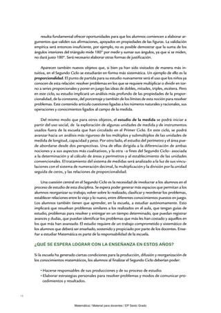 resulta fundamental ofrecer oportunidades para que los alumnos comiencen a elaborar ar-
     gumentos que validen sus afirmaciones, apoyados en propiedades de las figuras. La validación
     empírica será entonces insuficiente, por ejemplo, no es posible demostrar que la suma de los
     ángulos interiores del triángulo mide 180º por medir y sumar sus ángulos, ya que si se miden,
     no dará justo 180º. Será necesario elaborar otras formas de justificación.

          Aparecen también nuevos objetos que, si bien ya han sido visitados de manera más in-
     tuitiva, en el Segundo Ciclo se estudiarán en forma más sistemática. Un ejemplo de ello es la
     proporcionalidad. El punto de partida para su estudio nuevamente será el uso que los niños ya
     conocen de esta relación: resolver problemas en los que se requiere multiplicar o dividir en tor-
     no a series proporcionales y poner en juego las ideas de dobles, mitades, triples, etcétera. Pero
     en este ciclo, su estudio implicará un análisis más profundo de las propiedades de la propor-
     cionalidad, de la constante, del porcentaje y también de los límites de esta noción para resolver
     problemas. Este contenido articula cuestiones ligadas a los números naturales y racionales, sus
     operaciones y conocimientos ligados al campo de la medida.

         Del mismo modo que para otros objetos, el estudio de la medida se podrá iniciar a
     partir del uso social, de la exploración de algunas unidades de medida y de instrumentos
     usados fuera de la escuela que han circulado en el Primer Ciclo. En este ciclo, se podrá
     avanzar hacia un análisis más riguroso de los múltiplos y submúltiplos de las unidades de
     medida de longitud, capacidad y peso. Por otro lado, el estudio del perímetro y el área pue-
     de abordarse desde dos perspectivas. Una de ellas dirigida a la diferenciación de ambas
     nociones y a sus aspectos más cualitativos, y la otra –a fines del Segundo Ciclo– asociada
     a la determinación y al cálculo de áreas y perímetros y al establecimiento de las unidades
     convencionales. El tratamiento del sistema de medidas será analizado a la luz de sus vincu-
     laciones con el sistema de numeración decimal, la multiplicación y la división por la unidad
     seguida de ceros, y las relaciones de proporcionalidad.

         Una cuestión central en el Segundo Ciclo es la necesidad de involucrar a los alumnos en el
     proceso de estudio de esta disciplina. Se espera poder generar más espacios que permitan a los
     alumnos reorganizar su trabajo, volver sobre lo realizado, clasificar y reordenar los problemas,
     establecer relaciones entre lo viejo y lo nuevo, entre diferentes conocimientos puestos en juego.
     Los alumnos también tienen que aprender, en la escuela, a estudiar autónomamente. Esto
     implicará que resuelvan problemas similares a los realizados en el aula, que tengan guías de
     estudio, problemas para resolver y entregar en un tiempo determinado, que puedan registrar
     avances y dudas, que puedan identificar los problemas que más les han costado y aquellos en
     los que más han avanzado. El estudio requiere de un trabajo comprometido y sistemático de
     los alumnos que deberá ser enseñado, sostenido y propiciado por parte de los docentes. Ense-
     ñar a estudiar Matemática es parte de la responsabilidad de la escuela.

     ¿Qué se espera lograr con la enseñanza en estos años?

     Si la escuela ha generado ciertas condiciones para la producción, difusión y reorganización de
     los conocimientos matemáticos, los alumnos al finalizar el Segundo Ciclo deberían poder:

          Hacerse responsables de sus producciones y de su proceso de estudio.
          Elaborar estrategias personales para resolver problemas y modos de comunicar pro-
          cedimientos y resultados.


16


                              Matemática / Material para docentes / EP Sexto Grado
 