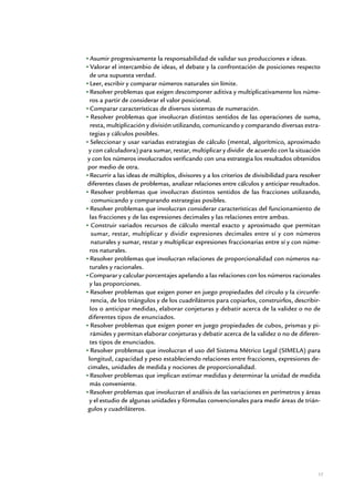 Asumir progresivamente la responsabilidad de validar sus producciones e ideas.
 Valorar el intercambio de ideas, el debate y la confrontación de posiciones respecto
 de una supuesta verdad.
 Leer, escribir y comparar números naturales sin límite.
 Resolver problemas que exigen descomponer aditiva y multiplicativamente los núme-
 ros a partir de considerar el valor posicional.
 Comparar características de diversos sistemas de numeración.
  Resolver problemas que involucran distintos sentidos de las operaciones de suma,
 resta, multiplicación y división utilizando, comunicando y comparando diversas estra-
 tegias y cálculos posibles.
 Seleccionar y usar variadas estrategias de cálculo (mental, algorítmico, aproximado
y con calculadora) para sumar, restar, multiplicar y dividir de acuerdo con la situación
y con los números involucrados verificando con una estrategia los resultados obtenidos
por medio de otra.
 Recurrir a las ideas de múltiplos, divisores y a los criterios de divisibilidad para resolver
diferentes clases de problemas, analizar relaciones entre cálculos y anticipar resultados.
  Resolver problemas que involucran distintos sentidos de las fracciones utilizando,
  comunicando y comparando estrategias posibles.
 Resolver problemas que involucran considerar características del funcionamiento de
 las fracciones y de las expresiones decimales y las relaciones entre ambas.
  Construir variados recursos de cálculo mental exacto y aproximado que permitan
  sumar, restar, multiplicar y dividir expresiones decimales entre sí y con números
  naturales y sumar, restar y multiplicar expresiones fraccionarias entre sí y con núme-
 ros naturales.
 Resolver problemas que involucran relaciones de proporcionalidad con números na-
 turales y racionales.
 Comparar y calcular porcentajes apelando a las relaciones con los números racionales
 y las proporciones.
 Resolver problemas que exigen poner en juego propiedades del círculo y la circunfe-
  rencia, de los triángulos y de los cuadriláteros para copiarlos, construirlos, describir-
 los o anticipar medidas, elaborar conjeturas y debatir acerca de la validez o no de
diferentes tipos de enunciados.
 Resolver problemas que exigen poner en juego propiedades de cubos, prismas y pi-
 rámides y permitan elaborar conjeturas y debatir acerca de la validez o no de diferen-
 tes tipos de enunciados.
 Resolver problemas que involucran el uso del Sistema Métrico Legal (SIMELA) para
longitud, capacidad y peso estableciendo relaciones entre fracciones, expresiones de-
cimales, unidades de medida y nociones de proporcionalidad.
 Resolver problemas que implican estimar medidas y determinar la unidad de medida
 más conveniente.
 Resolver problemas que involucran el análisis de las variaciones en perímetros y áreas
 y el estudio de algunas unidades y fórmulas convencionales para medir áreas de trián-
gulos y cuadriláteros.




                                                                                             17


            Matemática / Material para docentes / EP Sexto Grado
 