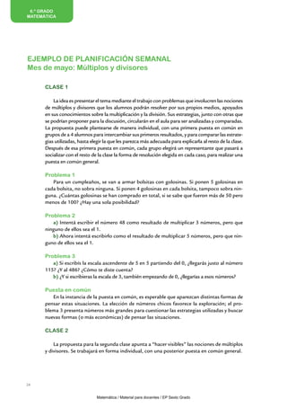 6.º GRADO
MATEMÁTICA




EJEMPLO DE PLANIFICACIÓN SEMANAL
Mes de mayo: Múltiplos y divisores

      CLASE 1

          La idea es presentar el tema mediante el trabajo con problemas que involucren las nociones
      de múltiplos y divisores que los alumnos podrán resolver por sus propios medios, apoyados
      en sus conocimientos sobre la multiplicación y la división. Sus estrategias, junto con otras que
      se podrían proponer para la discusión, circularán en el aula para ser analizadas y comparadas.
      La propuesta puede plantearse de manera individual, con una primera puesta en común en
      grupos de a 4 alumnos para intercambiar sus primeros resultados, y para comparar las estrate-
      gias utilizadas, hasta elegir la que les parezca más adecuada para explicarla al resto de la clase.
      Después de esa primera puesta en común, cada grupo elegirá un representante que pasará a
      socializar con el resto de la clase la forma de resolución elegida en cada caso, para realizar una
      puesta en común general.

      Problema 1
         Para un cumpleaños, se van a armar bolsitas con golosinas. Si ponen 5 golosinas en
      cada bolsita, no sobra ninguna. Si ponen 4 golosinas en cada bolsita, tampoco sobra nin-
      guna. ¿Cuántas golosinas se han comprado en total, si se sabe que fueron más de 50 pero
      menos de 100? ¿Hay una sola posibilidad?

      Problema 2
         a) Intentá escribir el número 48 como resultado de multiplicar 3 números, pero que
      ninguno de ellos sea el 1.
         b) Ahora intentá escribirlo como el resultado de multiplicar 5 números, pero que nin-
      guno de ellos sea el 1.

      Problema 3
         a) Si escribís la escala ascendente de 5 en 5 partiendo del 0, ¿llegarás justo al número
      115? ¿Y al 486? ¿Cómo te diste cuenta?
         b) ¿Y si escribieras la escala de 3, también empezando de 0, ¿llegarías a esos números?

      Puesta en común
         En la instancia de la puesta en común, es esperable que aparezcan distintas formas de
      pensar estas situaciones. La elección de números chicos favorece la exploración; el pro-
      blema 3 presenta números más grandes para cuestionar las estrategias utilizadas y buscar
      nuevas formas (o más económicas) de pensar las situaciones.

      CLASE 2

          La propuesta para la segunda clase apunta a “hacer visibles” las nociones de múltiplos
      y divisores. Se trabajará en forma individual, con una posterior puesta en común general.




24


                               Matemática / Material para docentes / EP Sexto Grado
 