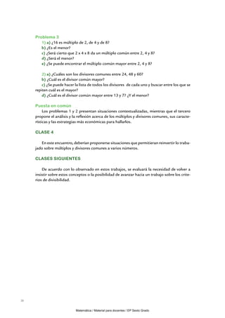 Problema 3
        1) a) ¿16 es múltiplo de 2, de 4 y de 8?
        b) ¿Es el menor?
        c) ¿Será cierto que 2 x 4 x 8 da un múltiplo común entre 2, 4 y 8?
        d) ¿Será el menor?
        e) ¿Se puede encontrar el múltiplo común mayor entre 2, 4 y 8?

         2) a) ¿Cuáles son los divisores comunes entre 24, 48 y 60?
         b) ¿Cuál es el divisor común mayor?
         c) ¿Se puede hacer la lista de todos los divisores de cada uno y buscar entre los que se
     repiten cuál es el mayor?
         d) ¿Cuál es el divisor común mayor entre 13 y 7? ¿Y el menor?

     Puesta en común
          Los problemas 1 y 2 presentan situaciones contextualizadas, mientras que el tercero
     propone el análisis y la reflexión acerca de los múltiplos y divisores comunes, sus caracte-
     rísticas y las estrategias más económicas para hallarlos.

     CLASE 4

        En este encuentro, deberían proponerse situaciones que permitieran reinvertir lo traba-
     jado sobre múltiplos y divisores comunes a varios números.

     CLASES SIGUIENTES

         De acuerdo con lo observado en estos trabajos, se evaluará la necesidad de volver a
     insistir sobre estos conceptos o la posibilidad de avanzar hacia un trabajo sobre los crite-
     rios de divisibilidad.




26


                             Matemática / Material para docentes / EP Sexto Grado
 