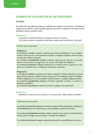 6.º GRADO
2.º AÑO/GRADO




       EJEMPLO DE EVALUACIÓN DE UN CONTENIDO
       DIVISIÓN

       Esta selección de problemas puede ser utilizada para evaluar a los alumnos, al finalizar el
       trabajo con la división, sobre aquellos aspectos que hacen al análisis de la relación entre
       dividendo, divisor, cociente y resto.

       Problema 1
          a) Escribí una cuenta de dividir que tenga cociente 21 y resto 8.
          b) ¿Cuántas cuentas se pueden escribir que cumplan estas condiciones? ¿Por qué?


        Criterio de corrección

        Pregunta a)
        Se considerará correcta cualquier respuesta que surja de multiplicar 21 por cualquier
        número mayor que 8, y a ese resultado sumarle 8, o cualquier resultado correcto al que
        se arribe por ensayos sucesivos.
        Se considerará parcialmente correcta cualquier respuesta que surja de un procedi-
        miento correcto, pero con algún error de cuentas o de tablas de multiplicar.
        Se considerará incorrecta cualquier respuesta con un divisor menor o igual a 8, o cual-
        quier otro resultado que no cumpla las condiciones requeridas.

        Pregunta b)
        Se considerará correcta la respuesta si el alumno responde “infinitas, teniendo en cuenta
        que el divisor puede ser cualquier número mayor que 8 y el dividendo surge de multiplicar
        el divisor elegido por 21 y a ese resultado sumarle el resto”, o cualquier respuesta similar.
        Se considerará parcialmente correcta si el alumno responde “muchas”, o si como ex-
        plicación, ejemplifica.
        Se considerará incorrecta la respuesta si escribe cualquier otra explicación.


       Problema 2
          Al dividir un número por 24, se obtuvo 15 y un resto de 4. ¿Qué número se dividió?


        Criterio de corrección

        Se considerará correcta la respuesta si el alumno responde 364, producto de multiplicar el
        24 del dividendo por el 15 del cociente, y a ese resultado sumarle los 4 del resto.

        Se considerará parcialmente correcta cualquier respuesta que surja de un procedimiento
        correcto, pero con algún error de cuentas o de tablas de multiplicar.

        Se considerará incorrecta cualquier respuesta que surja de un procedimiento incorrecto.




                                                                                                        27


                               Matemática / Material para docentes / EP Sexto Grado
 