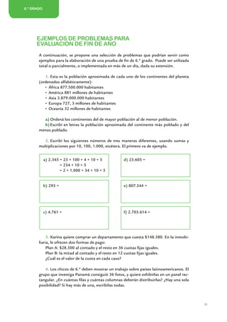 6.º GRADO
       5.º AÑO/GRADO
2.º AÑO/GRADO




        EJEMPLOS DE PROBLEMAS PARA
        EVALUACIÓN DE FIN DE AÑO
         A continuación, se propone una selección de problemas que podrían servir como
         ejemplos para la elaboración de una prueba de fin de 6.º grado. Puede ser utilizada
         total o parcialmente, o implementada en más de un día, dada su extensión.

            1.	Esta es la población aproximada de cada uno de los continentes del planeta
         (ordenados alfabéticamente):
              África 877.500.000 habitantes
              América 881 millones de habitantes
              Asia 3.879.000.000 habitantes
              Europa 727, 3 millones de habitantes
              Oceanía 32 millones de habitantes

           a)	Ordená los continentes del de mayor población al de menor población.
           b)	Escribí en letras la población aproximada del continente más poblado y del
         menos poblado.

            2.	Escribí los siguientes números de tres maneras diferentes, usando sumas y
         multiplicaciones por 10, 100, 1.000, etcétera. El primero va de ejemplo.


            a) 2.345 = 23 × 100 + 4 × 10 + 5                   d) 23.605 =
                     = 234 × 10 + 5
                     = 2 × 1.000 + 34 × 10 + 5


            b) 293 =                                           e) 807.344 =




            c) 4.761 =                                         f) 2.703.614 =




              3.	Karina quiere comprar un departamento que cuesta $148.380. En la inmobi-
         liaria, le ofrecen dos formas de pago:
              Plan A: $28.500 al contado y el resto en 36 cuotas fijas iguales.
              Plan B: la mitad al contado y el resto en 12 cuotas fijas iguales.
              ¿Cuál es el valor de la cuota en cada caso?

            4.	Los chicos de 6.º deben mostrar un trabajo sobre países latinoamericanos. El
         grupo que investiga Panamá consiguió 36 fotos, y quiere exhibirlas en un panel rec-
         tangular. ¿En cuántas filas y cuántas columnas deberán distribuirlas? ¿Hay una sola
         posibilidad? Si hay más de una, escribilas todas.



                                                                                               29


                              Matemática / Material para docentes / EP Sexto Grado
 