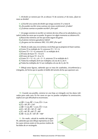 5.	Al dividir un número por 24, se obtuvo 15 de cociente y 4 de resto. ¿Qué nú-
     mero se dividió?

        6.	a) Escribí una cuenta de dividir que tenga cociente 21 y resto 8.
        b) ¿Se pueden escribir otras cuentas con estas condiciones? ¿Cuáles?
        c) ¿Cuántas cuentas se pueden escribir? ¿Por qué?

         7.	Un juego consiste en escribir un número de tres cifras en la calculadora y res-
     tarle 6 todas las veces que se pueda. Se gana si en algún momento se obtiene el 0.
         a)	Buscá dos números con los que estés seguro de ganar.
         b)	¿Cuántos números ganadores habrá?
         c)	¿Se gana con los números 500, 123, 690? ¿Por qué?

        8.	Decidí, en cada caso, si es correcta o no la frase que se propone sin hacer cuentas.
        a)	Como 72 es múltiplo de 12, entonces 72 = 12 × 6.
        b)	Como 72 = 12 × 6, entonces 72 es múltiplo de 6.
        c)	El resto de hacer 72 : 12 es 0.
        d)	El resto de hacer 72 : 6 es 12.
        e)	Como 72 = 12 × 6, y 6 = 2 × 3, entonces 72 es múltiplo de 3.
        f)	 Todos los múltiplos de 8 son múltiplos a la vez de 2 y de 4.
        g)	Todos los múltiplos de 12 son múltiplos a la vez de 2 y de 10.

         9.	Dibujá estas figuras, sabiendo que se trata de cuadrados, circunferencias y
     triángulos, de forma que te queden el doble del tamaño de las que aparecen acá.




        10. Cuando sea posible, construí en una hoja un triángulo con los datos indi-
     cados para cada caso. En los casos en que no puedas completar la construcción,
     explicá con qué dificultad te encontraste.

        a) AB = 5 cm; BC = 3 cm; CA = 3 cm
        b) A = 50º; B = 110º
        c) AB = 5 cm; BC = 2 cm; CA = 3 cm
        d) A = 30º; B = 50º; C = 60º
        e) A = 40º; B = 60º; C = 80º
        f) AB = 6 cm; A = 30º; B = 100º
                                                                                         23º
         11. Sin medir, calculá la medida del ángulo
     M, sabiendo que este dibujo representa un rom-
     bo cuyos vértices están en los puntos medios de                     M
     los lados de un rectángulo.


30


                           Matemática / Material para docentes / EP Sexto Grado
 