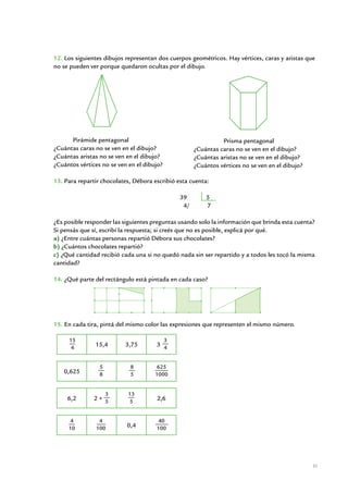 12. Los siguientes dibujos representan dos cuerpos geométricos. Hay vértices, caras y aristas que
no se pueden ver porque quedaron ocultas por el dibujo.




       Pirámide pentagonal                                     Prisma pentagonal
¿Cuántas caras no se ven en el dibujo?               ¿Cuántas caras no se ven en el dibujo?
¿Cuántas aristas no se ven en el dibujo?             ¿Cuántas aristas no se ven en el dibujo?
¿Cuántos vértices no se ven en el dibujo?            ¿Cuántos vértices no se ven en el dibujo?
	
13. Para repartir chocolates, Débora escribió esta cuenta:

	                                                    39          5
	                                                     4/         7

¿Es posible responder las siguientes preguntas usando solo la información que brinda esta cuenta?
Si pensás que sí, escribí la respuesta; si creés que no es posible, explicá por qué.
a) ¿Entre cuántas personas repartió Débora sus chocolates?
b) ¿Cuántos chocolates repartió?
c) ¿Qué cantidad recibió cada una si no quedó nada sin ser repartido y a todos les tocó la misma
cantidad?

14. ¿Qué parte del rectángulo está pintada en cada caso?




15. En cada tira, pintá del mismo color las expresiones que representen el mismo número.

     15                                       3
      4        15,4         3,75           3 4


                 5             8          625
    0,625        8             5          1000


                     3       13
     6,2       2+ 5           5            2,6


      4          4                         40
     10         100          0,4           100




                                                                                                 31


                         Matemática / Material para docentes / EP Sexto Grado
 