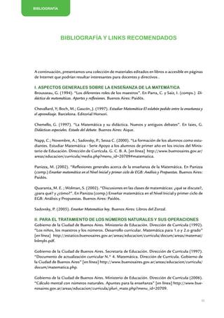 BIBLIOGRAFÍA




                Bibliografía y links recomendados




A continuación, presentamos una colección de materiales editados en libros o accesible en páginas
de Internet que podrían resultar interesantes para docentes y directivos .

I. Aspectos generales sobre la enseñanza de la Matemática
Brousseau, G. (1994). “Los diferentes roles de los maestros”. En Parra, C. y Saiz, I. (comps.) Di-
dáctica de matemáticas. Aportes y reflexiones. Buenos Aires: Paidós.

Chevallard, Y; Boch, M.; Gascón, J. (1997). Estudiar Matemática-El eslabón pedido entre la enseñanza y
el aprendizaje. Barcelona. Editorial Horsori.

Chemello, G. (1997). “La Matemática y su didáctica. Nuevos y antiguos debates”. En Iaies, G.
Didácticas especiales. Estado del debate. Buenos Aires: Aique.

Napp, C.; Novembre, A.; Sadovsky, P.; Sessa C. (2000). “La formación de los alumnos como estu-
diantes. Estudiar Matemática - Serie Apoyo a los alumnos de primer año en los inicios del Minis-
terio de Educación. Dirección de Currícula. G. C. B. A. [en línea] http://www.buenosaires.gov.ar/
areas/educacion/curricula/media.php?menu_id=20709#matematica.

Panizza, M. (2002). “Reflexiones generales acerca de la enseñanza de la Matemática. En Panizza
(comp.) Enseñar matemática en el Nivel Inicial y primer ciclo de EGB: Análisis y Propuestas. Buenos Aires:
Paidós.

Quaranta, M. E. ; Wolman, S. (2002). “Discusiones en las clases de matemáticas: ¿qué se discute?,
¿para qué? y ¿cómo?”. En Panizza (comp.) Enseñar matemática en el Nivel Inicial y primer ciclo de
EGB: Análisis y Propuestas. Buenos Aires: Paidós.

Sadovsky, P. (2005). Enseñar Matemática hoy. Buenos Aires: Libros del Zorzal.

II. Para el tratamiento de los números naturales y sus operaciones
Gobierno de la Ciudad de Buenos Aires. Ministerio de Educación. Dirección de Currícula (1992).
“Los niños, los maestros y los números. Desarrollo curricular. Matemática para 1.o y 2.o grado”
[en línea] http://estatico.buenosaires.gov.ar/areas/educacion/curricula/docum/areas/matemat/
lnlmyln.pdf.

Gobierno de la Ciudad de Buenos Aires. Secretaría de Educación. Dirección de Currícula (1997).
“Documento de actualización curricular N.° 4. Matemática. Dirección de Currícula. Gobierno de
la Ciudad de Buenos Aires” [en línea] http://www.buenosaires.gov.ar/areas/educacion/curricula/
docum/matematica.php.

Gobierno de la Ciudad de Buenos Aires. Ministerio de Educación. Dirección de Currícula (2006).
“Cálculo mental con números naturales. Apuntes para la enseñanza” [en línea] http://www.bue-
nosaires.gov.ar/areas/educacion/curricula/pluri_mate.php?menu_id=20709.

                                                                                                         33


                         Matemática / Material para docentes / EP Sexto Grado
 