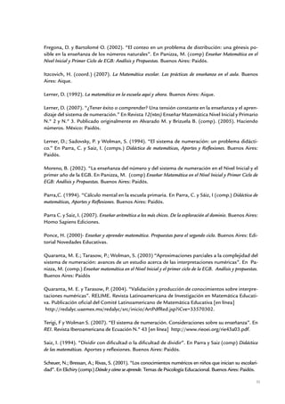 Fregona, D. y Bartolomé O. (2002). “El conteo en un problema de distribución: una génesis po-
sible en la enseñanza de los números naturales”. En Panizza, M. (comp) Enseñar Matemática en el
Nivel Inicial y Primer Ciclo de EGB: Análisis y Propuestas. Buenos Aires: Paidós.

Itzcovich, H. (coord.) (2007). La Matemática escolar. Las prácticas de enseñanza en el aula. Buenos
Aires: Aique.

Lerner, D. (1992). La matemática en la escuela aquí y ahora. Buenos Aires: Aique.

Lerner, D. (2007). “¿Tener éxito o comprender? Una tensión constante en la enseñanza y el apren-
dizaje del sistema de numeración.” En Revista 12(ntes) Enseñar Matemática Nivel Inicial y Primario
N.º 2 y N.º 3. Publicado originalmente en Alvarado M. y Brizuela B. (comp). (2005). Haciendo
números. México: Paidós.

Lerner, D.; Sadovsky, P. y Wolman, S. (1994). “El sistema de numeración: un problema didácti-
co.” En Parra, C. y Saiz, I. (comps.) Didáctica de matemáticas, Aportes y Reflexiones. Buenos Aires:
Paidós.

Moreno, B. (2002). “La enseñanza del número y del sistema de numeración en el Nivel Inicial y el
primer año de la EGB. En Panizza, M. (comp) Enseñar Matemática en el Nivel Inicial y Primer Ciclo de
EGB: Análisis y Propuestas. Buenos Aires: Paidós.

Parra,C. (1994). “Cálculo mental en la escuela primaria. En Parra, C. y Sáiz, I (comp.) Didáctica de
matemáticas, Aportes y Reflexiones. Buenos Aires: Paidós.

Parra C. y Saiz, I. (2007). Enseñar aritmética a los más chicos. De la exploración al dominio. Buenos Aires:
Homo Sapiens Ediciones.

Ponce, H. (2000)- Enseñar y aprender matemática. Propuestas para el segundo ciclo. Buenos Aires: Edi-
torial Novedades Educativas.

Quaranta, M. E.; Tarasow, P.; Wolman, S. (2003) “Aproximaciones parciales a la complejidad del
sistema de numeración: avances de un estudio acerca de las interpretaciones numéricas”. En Pa-
nizza, M. (comp.) Enseñar matemática en el Nivel Inicial y el primer ciclo de la EGB. Análisis y propuestas.
Buenos Aires: Paidós

Quaranta, M. E. y Tarasow, P. (2004). “Validación y producción de conocimientos sobre interpre-
taciones numéricas”. RELIME. Revista Latinoamericana de Investigación en Matemática Educati-
va. Publicación oficial del Comité Latinoamericano de Matemática Educativa [en línea]
 http://redalyc.uaemex.mx/redalyc/src/inicio/ArtPdfRed.jsp?iCve=33570302.

Terigi, F y Wolman S. (2007). “El sistema de numeración. Consideraciones sobre su enseñanza”. En
REI. Revista Iberoamericana de Ecuación N.º 43 [en línea] http://www.rieoei.org/rie43a03.pdf.

Saiz, I. (1994). “Dividir con dificultad o la dificultad de dividir”. En Parra y Saiz (comp) Didáctica
de las matemáticas. Aportes y reflexiones. Buenos Aires: Paidós.

Scheuer, N.; Bressan, A.; Rivas, S. (2001). “Los conocimientos numéricos en niños que inician su escolari-
dad”. En Elichiry (comp.) Dónde y cómo se aprende. Temas de Psicología Educacional. Buenos Aires: Paidós.

                                                                                                           35


                          Matemática / Material para docentes / EP Sexto Grado
 