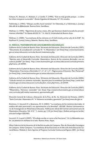 Scheuer, N.; Bressan, A.; Bottazzi, C. y Canelo. T. (1996). “Este es más grande porque... o cómo
los niños comparan numerales”. Revista Argentina de Educación, N.º 24, octubre.

Tolchinsky, L. (1995). “Dibujar, escribir, hacer números”. En Teberosky, A. y Tolchinsky, L. (comp.)
Más allá de la alfabetización. Buenos Aires: Santillana.

Wolman, S. (1999). “Algoritmos de suma y resta: ¿Por qué favorecer desde la escuela los procedi-
mientos infantiles?” En Revista del IICE N.º 14. Año 8. Universidad de Buenos Aires.

Wolman, S. (2000). “La enseñanza de los números en el nivel inicial y primer año de la EGB”. En
Kaufman A. (comp.) Letras y Números. Buenos Aires: Santillana.

III. Para el tratamiento de los números racionales
Gobierno de la Ciudad de Buenos Aires. Secretaría de Educación. Dirección de Currícula (1997).
“Documento de actualización curricular N.° 4. Matemática” [en línea] http://www.buenosaires.
gov.ar/areas/educacion/curricula/docum/matematica.php.

Gobierno de la Ciudad de Buenos Aires. Secretaría de Educación. Dirección de Currícula (2001).
“Aportes para el desarrollo Curricular. Matemática: Acerca de los números decimales: una se-
cuencia posible” [en línea] http://www.buenosaires.gov.ar/areas/educacion/curricula/primaria.
php?menu_id=20709.

Gobierno de la Ciudad de Buenos Aires. Ministerio de Educación. Dirección de Currícula (2005).
“Matemática: Fracciones y Decimales 4.º, 5.º, 6.º y 7.º. Páginas para el Docente. Plan Plurianual”
[en línea] http://www.buenosaires.gov.ar/areas/educacion/curricula.

Gobierno de la Ciudad de Buenos Aires. Ministerio de Educación. Dirección de Currícula (2006).
“Cálculo mental con números racionales. Apuntes para la enseñanza”[en línea] http://www.bue-
nosaires.gov.ar/areas/educacion/curricula/pluri_mate.php?menu_id=20709.

Gobierno de la Ciudad de Buenos Aires. Secretaría de Educación. Dirección de Currícula (2007).
“Matemática. Números racionales” [en línea] http://estatico.buenosaires.gov.ar/areas/educa-
cion/curricula/pdf/media/matematica_aportesmedia.pdf.

Dirección General de Cultura y Educación de la Pcia. de Bs. As. Dirección de Primaria. (2007).
“Serie Curricular. Matemática N.º 4. Números racionales y geometría” [en línea] www.abc.gov.ar.

Broitman, C; Itzcovich H. y Quaranta, M. E. (2003). “La enseñanza de los números decimales: el
análisis del valor posicional y una aproximación a la densidad”. RELIME. Revista Latinoamerica-
na de Investigación en Matemática Educativa. Publicación oficial del Comité Latinoamericano de
Matemática Educativa. Vol. 6 N.° 1, marzo, pp. 5-26 [en línea] http://dialnet.unirioja.es/servlet/
articulo?codigo=2092465.

Itzcovich, H. (coord.) (2007). “El trabajo escolar en torno a las fracciones”. En La Matemática esco-
lar. Las prácticas de enseñanza en el aula. Buenos Aires: Aique.

Obra Colectiva de los docentes de la Red de escuelas de Campana. Plan de Desarrollo Estratégico
de Campana. Soñar Campana. “La enseñanza de las fracciones en el 2do ciclo de la Educación Ge-
neral Básica. Módulo 2. Serie Aportes al Proyecto Curricular Institucional Agosto 2001. [en línea]

36


                                 Matemática / Material para docentes / EP Sexto Grado
 