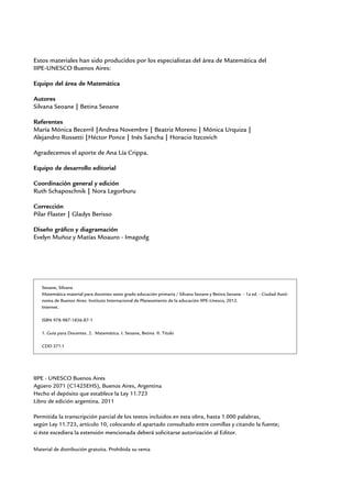 Estos materiales han sido producidos por los especialistas del área de Matemática del
IIPE-UNESCO Buenos Aires:

Equipo del área de Matemática

Autores
Silvana Seoane | Betina Seoane

Referentes
María Mónica Becerril |Andrea Novembre | Beatriz Moreno | Mónica Urquiza |
Alejandro Rossetti |Héctor Ponce | Inés Sancha | Horacio Itzcovich

Agradecemos el aporte de Ana Lía Crippa.

Equipo de desarrollo editorial

Coordinación general y edición
Ruth Schaposchnik | Nora Legorburu

Corrección
Pilar Flaster | Gladys Berisso

Diseño gráfico y diagramación
Evelyn Muñoz y Matías Moauro - Imagodg




   Seoane, Silvana
   Matemática material para docentes sexto grado educación primaria / Silvana Seoane y Betina Seoane. - 1a ed. - Ciudad Autó-
   noma de Buenos Aires: Instituto Internacional de Planeamiento de la educación IIPE-Unesco, 2012.
   Internet.

   ISBN 978-987-1836-87-1

   1. Guía para Docentes. 2. Matemática. I. Seoane, Betina II. Título

   CDD 371.1




IIPE - UNESCO Buenos Aires
Agüero 2071 (C1425EHS), Buenos Aires, Argentina
Hecho el depósito que establece la Ley 11.723
Libro de edición argentina. 2011

Permitida la transcripción parcial de los textos incluidos en esta obra, hasta 1.000 palabras,
según Ley 11.723, artículo 10, colocando el apartado consultado entre comillas y citando la fuente;
si éste excediera la extensión mencionada deberá solicitarse autorización al Editor.

Material de distribución gratuita. Prohibida su venta
 