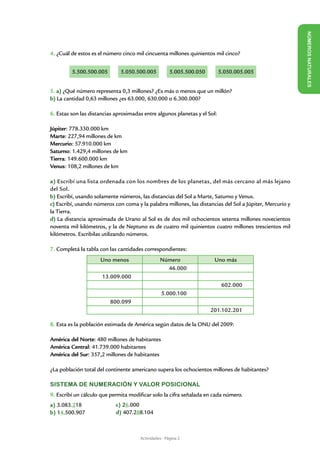 NÚME
4. ¿Cuál de estos es el número cinco mil cincuenta millones quinientos mil cinco?




                                                                                                          ROS NAT URALES
	
         5.500.500.005        5.050.500.005      5.005.500.050     5.050.005.005
	                                                                                		
					
5. a) ¿Qué número representa 0,3 millones? ¿Es más o menos que un millón?
b) La cantidad 0,63 millones ¿es 63.000, 630.000 o 6.300.000?

6. Estas son las distancias aproximadas entre algunos planetas y el Sol:

Júpiter: 778.330.000 km
Marte: 227,94 millones de km
Mercurio: 57.910.000 km
Saturno: 1.429,4 millones de km
Tierra: 149.600.000 km
Venus: 108,2 millones de km

a) Escribí una lista ordenada con los nombres de los planetas, del más cercano al más lejano
del Sol.
b) Escribí, usando solamente números, las distancias del Sol a Marte, Saturno y Venus.
c) Escribí, usando números con coma y la palabra millones, las distancias del Sol a Júpiter, Mercurio y
la Tierra.
d) La distancia aproximada de Urano al Sol es de dos mil ochocientos setenta millones novecientos
noventa mil kilómetros, y la de Neptuno es de cuatro mil quinientos cuatro millones trescientos mil
kilómetros. Escribilas utilizando números.

7. Completá la tabla con las cantidades correspondientes:
                     Uno menos                   Número               Uno más
                                                   46.000
                      13.009.000
                                                                           602.000
                                                 5.000.100
                         800.099
                                                                     201.102.201

8. Esta es la población estimada de América según datos de la ONU del 2009:

América del Norte: 480 millones de habitantes
América Central: 41.739.000 habitantes
América del Sur: 357,2 millones de habitantes

¿La población total del continente americano supera los ochocientos millones de habitantes?

SISTEMA DE NUMERACIÓN Y VALOR POSICIONAL
9. Escribí un cálculo que permita modificar solo la cifra señalada en cada número.
a) 3.083.218                c) 26.000
b) 14.500.907               d) 407.288.104



                                      Actividades - Página 2
 