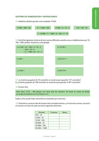 NÚME
SISTEMA DE NUMERACIÓN Y OPERACIONES




                                                                                                        ROS NAT URALES
15. Señalá los cálculos que dan como resultado 17.650.

					
17.000 + 600 + 50 17 × 1.000 + 650                           17.000 + 6 × 10 + 5   176 × 100 + 50
		
                             1 × 10.000 + 7 × 1.000 + 6 × 100 + 5 × 10


16. Escribí los siguientes números de tres maneras diferentes usando sumas y multiplicaciones por 10,
100, 1.000, etcétera. El primero va de ejemplo.

 a) 2.345 = 23 × 100 + 4 × 10 + 5                        	      d) 19.702 =
          = 234 × 10 + 5
          = 2 × 1.000 +34 × 10 + 5


 b) 487 =					                                       	          e) 614.211 =




 c) 2.965 =					                                     	          f) 307.216 =




17. a) ¿Cuántos paquetes de 10 caramelos se necesitan para guardar 157 caramelos?
b) ¿Cuántos paquetes de 100 caramelos se necesitan para guardar 4.587 caramelos?

18. Ernesto dice:

 Para hacer 5.312 : 100 alcanza con mirar bien los números. Sin hacer la cuenta de dividir,
 yo sé que el cociente es 53 y el resto es 12.

Explicá cómo puede haber obtenido los resultados que menciona.

19. Teniendo en cuenta la idea de Ernesto de la actividad anterior, y sin hacer las cuentas, encontrá
el cociente y el resto de cada una de las siguientes divisiones.


                               División          Cociente             Resto
                           927 : 10
                           6.284 : 10
                           5.038 : 100
                           94.806 : 10
                           94.806 : 100
                           94.806 : 1.000



                                     Actividades - Página 4
 