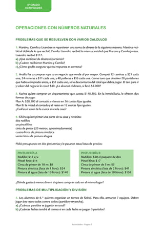 6º GRADO
        ACTIVIDADES




OPERACIONES CON NÚMEROS NATURALES

PROBLEMAS QUE SE RESUELVEN CON VARIOS CÁLCULOS

1. Martina, Camilo y Lisandro se repartieron una suma de dinero de la siguiente manera: Martina reci-
bió el doble de lo que recibió Camilo. Lisandro recibió la misma cantidad que Martina y Camilo juntos.
Lisandro recibió $117.
a) ¿Qué cantidad de dinero repartieron?
b) ¿Cuánto recibieron Martina y Camilo?
c) ¿Cómo podés asegurar que tu respuesta es correcta?

2. Analía fue a comprar ropa a un negocio que vende al por mayor. Compró 12 camisas a $21 cada
una, 24 remeras a $11 cada una, y 40 polleras a $56 cada una. Como tuvo que devolver 20 pantalones
que había comprado antes, a $51 cada uno, se lo descontaron del total que debía pagar. El taxi para ir
y volver del negocio le costó $40. ¿Le alcanzó el dinero, si llevó $2.000?

3. Karina quiere comprar un departamento que cuesta $148.380. En la inmobiliaria, le ofrecen dos
formas de pago:
Plan A: $28.500 al contado y el resto en 36 cuotas fijas iguales.
Plan B: la mitad al contado y el resto en 12 cuotas fijas iguales.
¿Cuál es el valor de la cuota en cada caso?

4. Silvina quiere pintar una parte de su casa y necesita:
dos rodillos
un pincel fino
cinta de pintor (20 metros, aproximadamente)
cuatro litros de pintura sintética
veinte litros de pintura al agua

Pidió presupuesto en dos pinturerías y le pasaron estas listas de precios:


 PINTURERÍA A                                            PINTURERÍA B
 Rodillo: $13 c/u                                        Rodillos: $20 el paquete de dos
 Pincel fino: $14                                        Pincel fino: $17
 Cinta de pintor de 10 m: $8                             Cinta de pintor de 5 m: $5
 Pintura sintética (lata de 1 litro): $24                Pintura sintética (lata de 2 litros): $41
 Pintura al agua (lata de 10 litros): $140               Pintura al agua (lata de 10 litros): $156


¿Dónde gastará menos dinero si quiere comprar todo en el mismo lugar?

PROBLEMAS DE MULTIPLICACIÓN Y DIVISIÓN

5. Los alumnos de 6.° quieren organizar un torneo de fútbol. Para ello, armaron 7 equipos. Deben
jugar dos veces todos contra todos (partido y revancha).
a) ¿Cuántos partidos se jugarán en total?
b) ¿Cuántas fechas tendrá el torneo si en cada fecha se juegan 3 partidos?



                                                Actividades - Página 5
 