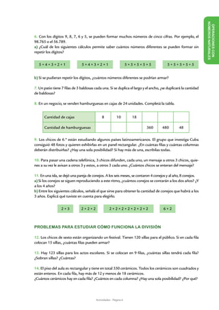 NÚME
                                                                                                                   OPERACIONES CON
6. Con los dígitos 9, 8, 7, 6 y 5, se pueden formar muchos números de cinco cifras. Por ejemplo, el




                                                                                                                        ROS NAT URALES
98.765 o el 56.789.
a) ¿Cuál de los siguientes cálculos permite saber cuántos números diferentes se pueden formar sin
repetir los dígitos?

	
    5+4+3+2+1                  5×4×3×2×1                          5×5×5×5×5              5+5+5+5+5
                                                                                                             	
		
b) Si se pudieran repetir los dígitos, ¿cuántos números diferentes se podrían armar?

7. Un patio tiene 7 filas de 3 baldosas cada una. Si se duplica el largo y el ancho, ¿se duplicará la cantidad
de baldosas?

8. En un negocio, se venden hamburguesas en cajas de 24 unidades. Completá la tabla.


      Cantidad de cajas                      8           10         18

      Cantidad de hamburguesas                                             360       480        48

9. Los chicos de 6.º están estudiando algunos países latinoamericanos. El grupo que investiga Cuba
consiguió 48 fotos y quieren exhibirlas en un panel rectangular. ¿En cuántas filas y cuántas columnas
deberán distribuirlas? ¿Hay una sola posibilidad? Si hay más de una, escribilas todas.

10. Para pasar una cadena telefónica, 3 chicos difunden, cada uno, un mensaje a otros 3 chicos, quie-
nes a su vez le avisan a otros 3 y estos, a otros 3 cada uno. ¿Cuántos chicos se enteran del mensaje?

11. En una isla, se dejó una pareja de conejos. A los seis meses, se contaron 4 conejos y al año, 8 conejos.
a) Si los conejos se siguen reproduciendo a este ritmo, ¿cuántos conejos se contarán a los dos años? ¿Y
a los 4 años?
b) Entre los siguientes cálculos, señalá el que sirve para obtener la cantidad de conejos que habrá a los
3 años. Explicá qué tuviste en cuenta para elegirlo.


                  2×3          2×2×2               2×2×2×2×2×2×2                      6×2



PROBLEMAS PARA ESTUDIAR CÓMO FUNCIONA LA DIVISIÓN

12. Los chicos de sexto están organizando un festival. Tienen 120 sillas para el público. Si en cada fila
colocan 15 sillas, ¿cuántas filas pueden armar?

13. Hay 123 sillas para los actos escolares. Si se colocan en 9 filas, ¿cuántas sillas tendrá cada fila?
¿Sobran sillas? ¿Cuántas?

14. El piso del aula es rectangular y tiene en total 330 cerámicos. Todos los cerámicos son cuadrados y
están enteros. En cada fila, hay más de 12 y menos de 18 cerámicos.
¿Cuántos cerámicos hay en cada fila? ¿Cuántos en cada columna? ¿Hay una sola posibilidad? ¿Por qué?




                                         Actividades - Página 6
 