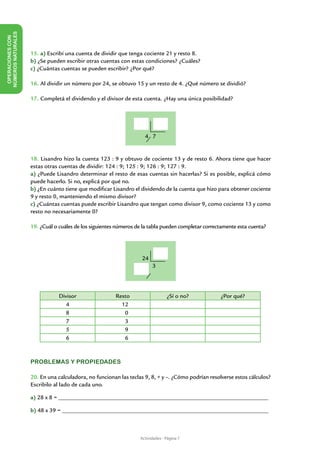 NÚMEROS NATURALES
 OPERACIONES CON




                    15. a) Escribí una cuenta de dividir que tenga cociente 21 y resto 8.
                    b) ¿Se pueden escribir otras cuentas con estas condiciones? ¿Cuáles?
                    c) ¿Cuántas cuentas se pueden escribir? ¿Por qué?

                    16. Al dividir un número por 24, se obtuvo 15 y un resto de 4. ¿Qué número se dividió?

                    17. Completá el dividendo y el divisor de esta cuenta. ¿Hay una única posibilidad?




                                                                    4 7


                    18. Lisandro hizo la cuenta 123 : 9 y obtuvo de cociente 13 y de resto 6. Ahora tiene que hacer
                    estas otras cuentas de dividir: 124 : 9; 125 : 9; 126 : 9; 127 : 9.
                    a) ¿Puede Lisandro determinar el resto de esas cuentas sin hacerlas? Si es posible, explicá cómo
                    puede hacerlo. Si no, explicá por qué no.
                    b) ¿En cuánto tiene que modificar Lisandro el dividendo de la cuenta que hizo para obtener cociente
                    9 y resto 0, manteniendo el mismo divisor?
                    c) ¿Cuántas cuentas puede escribir Lisandro que tengan como divisor 9, como cociente 13 y como
                    resto no necesariamente 0?

                    19. ¿Cuál o cuáles de los siguientes números de la tabla pueden completar correctamente esta cuenta?




                                                                   24
                                                                        3




                                Divisor                 Resto                   ¿Sí o no?           ¿Por qué?
                                   4                      12
                                   8                       0
                                   7                       3
                                   5                       9
                                   6                       6



                    PROBLEMAS Y PROPIEDADES

                    20. En una calculadora, no funcionan las teclas 9, 8, + y –. ¿Cómo podrían resolverse estos cálculos?
                    Escribilo al lado de cada uno.

                    a) 28 x 8 = _______________________________________________________________________

                    b) 48 x 39 = ______________________________________________________________________



                                                                  Actividades - Página 7
 