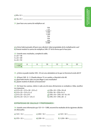 NÚME
                                                                                                        OPERACIONES CON
c) 99 x 12 = ______________________________________________________________________




                                                                                                             ROS NAT URALES
d) 18 x 72 = ______________________________________________________________________

21. Juan hace una cuenta de multiplicar así:

                                                  156
                                                 × 23
                                                1.560
                                                1.560
                                                  156
                                                  156
                                                  156
                                                3.588

a) ¿Cómo habrá pensado al hacer esos cálculos? ¿Qué propiedades de la multiplicación usa?
b) Intentá resolver la cuenta de multiplicar 248 x 31 de la forma que lo hace Juan.

22. Usando estos resultados, completá la tabla.
2 x 23 = 46
3 x 23 = 69
4 x 23 = 92

                 6              8                10           12             14           22
   × 23



23. ¿Cómo se puede resolver 456 : 24 con una calculadora en la que no funciona la tecla del 4?

24. Al hacer 240 : 8 : 2, Claudia obtuvo 15; en cambio, a Marcela le dio 60.
a) ¿Qué habrá hecho cada una para llegar a esos resultados?
b) ¿Quién resolvió el cálculo correctamente?

25. Sin hacer las cuentas, indicá si cada una de estas afirmaciones es verdadera o falsa. Justificá
tus respuestas.
a) 215 x 25 = 215 x 20 + 215 x 5               e) 378 x 18 = 378 x 10 x 8
b) 215 x 25 = 215 x 5 x 5                       f) 378 x 18 = 378 x 9 x 2
c) 215 x 25 = 25 x 215                          g) 378 x 18 = 370 x 18 + 8 x 18
d) 215 x 25 = 25 x 5 + 25 x 5                  h) 378 x 18 = 378 x 20 – 2


ESTRATEGIAS DE CÁLCULO Y PROPIEDADES I

26. Usando como información que 125 × 8 = 1.000, encontrá los resultados de los siguientes cálculos
sin efectuarlos.

a) 125 × 16 = __________	      c) 250 × 16 = __________	           e) 125 × 32 =__________

b) 375 × 32 =__________	       d) 250 × 8 = __________	            f) 1.250 × 80 =__________



                                     Actividades - Página 8
 