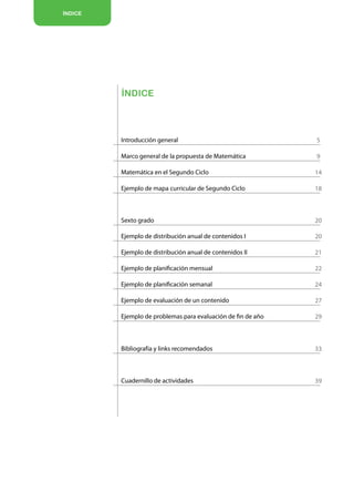 ÍNDICE




         ÍNDICE




         Introducción general                                 5

         Marco general de la propuesta de Matemática          9

         Matemática en el Segundo Ciclo                       14

         Ejemplo de mapa curricular de Segundo Ciclo          18



         Sexto grado                                          20

         Ejemplo de distribución anual de contenidos I        20

         Ejemplo de distribución anual de contenidos II       21

         Ejemplo de planificación mensual                     22

         Ejemplo de planificación semanal                     24

         Ejemplo de evaluación de un contenido                27

         Ejemplo de problemas para evaluación de fin de año   29



         Bibliografía y links recomendados                    33



         Cuadernillo de actividades                           39
 